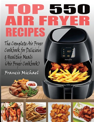 Top 550 Air Fryer Recipes: The Complete Air Fryer Recipes Cookbook for Easy, Delicious and Healthy Meals (Air Fryer Cookbook) - Michael, Francis