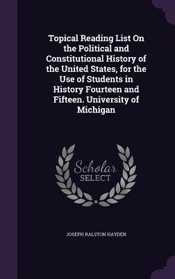Topical Reading List On the Political and Constitutional History of the United States, for the Use of Students in History Fourteen and Fifteen. University of Michigan - Hayden, Joseph Ralston