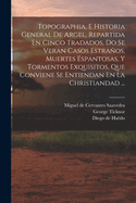 Topographia, E Historia General de Argel, Repartida En Cinco Tradados, Do Se Veran Casos Estranos, Muertes Espantosas, y Tormentos Exquisitos, Que Conviene Se Entiendan En La Christiandad ...