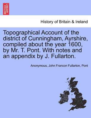 Topographical Account of the District of Cunningham, Ayrshire, Compiled about the Year 1600, by Mr. T. Pont. with Notes and an Appendix by J. Fullarton. - Fullarton, John Francon, and Pont, and Anonymous