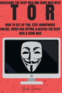 Tor: Accessing The Deep Web & Dark Web With Tor: How To Set Up Tor, Stay Anonymous Online, Avoid NSA Spying & Access The Deep Web & Dark Web