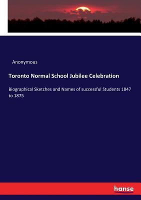 Toronto Normal School Jubilee Celebration: Biographical Sketches and Names of successful Students 1847 to 1875 - Anonymous
