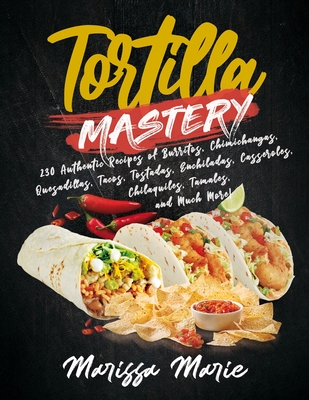 Tortilla Mastery: 230 Authentic Recipes of Burritos, Chimichangas, Quesadillas, Tacos, Tostadas, Enchiladas, Casseroles, Chilaquiles, Tamales, and Much More! - Marie, Marissa