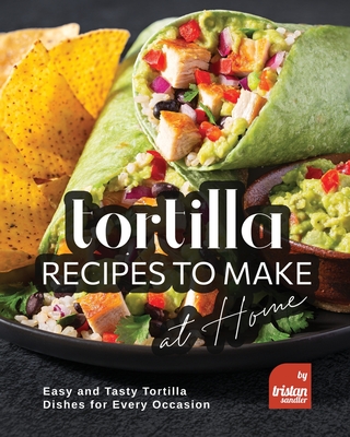 Tortilla Recipes to Make at Home: Easy and Tasty Tortilla Dishes for Every Occasion - Sandler, Tristan