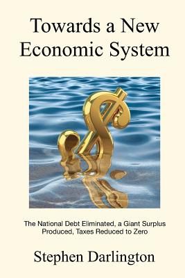 Towards a New Economic System: The National Debt Eliminated, A Giant Surplus Produced, Taxes Reduced to Zero - Darlington, Stephen