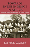 Towards Independence in Africa: A District Officer in Uganda at the End of Empire