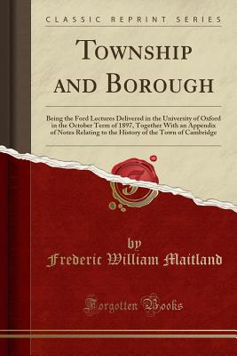 Township and Borough: Being the Ford Lectures Delivered in the University of Oxford in the October Term of 1897, Together with an Appendix of Notes Relating to the History of the Town of Cambridge (Classic Reprint) - Maitland, Frederic William