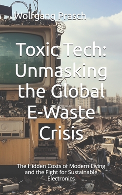 Toxic Tech: Unmasking the Global E-Waste Crisis: The Hidden Costs of Modern Living and the Fight for Sustainable Electronics - Prasch, Wolfgang