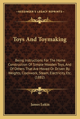 Toys And Toymaking: Being Instructions For The Home Construction Of Simple Wooden Toys, And Of Others That Are Moved Or Driven By Weights, Clockwork, Steam, Electricity, Etc. (1882) - Lukin, James