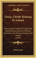 Tracts, Chiefly Relating to Ireland: Containing a Treatise of Taxes and Contributions, Essays in Political Arithmetic, the Political Anatomy of Ireland (1769)