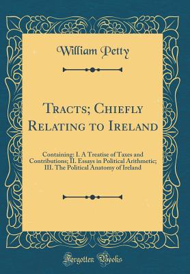 Tracts; Chiefly Relating to Ireland: Containing: I. a Treatise of Taxes and Contributions; II. Essays in Political Arithmetic; III. the Political Anatomy of Ireland (Classic Reprint) - Petty, William, Sir