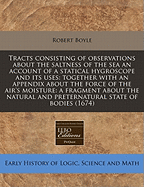 Tracts Consisting of Observations About the Saltness of the Sea; an Account of a Statical Hygroscope and Its Uses: Together With an Appendix About the Force of the Air's Moisture: a Fragment About the Natural and Preternatural State of Bodies; 1-9