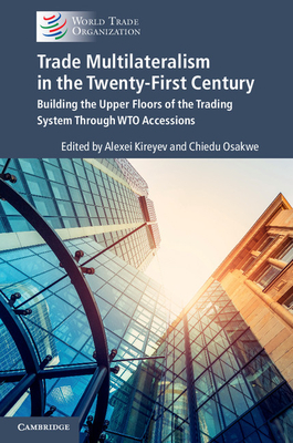 Trade Multilateralism in the  Twenty-First Century: Building the Upper Floors of the Trading System Through WTO Accessions - Kireyev, Alexei (Editor), and Osakwe, Chiedu (Editor)