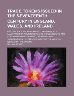 Trade Tokens Issued in the Seventeenth Century in England, Wales, and Ireland: By Corporations, Merchants, Tradesmen, Etc. Illustrated by Numerous Plates and Woodcuts, and Containing Notes of Family, Heraldic, and Topographical Interest Respecting the Var