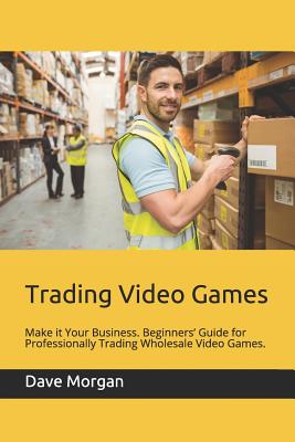 Trading Video Games: Make It Your Business. Beginners' Guide for Professionally Trading Wholesale Video Games. - Morgan, Dave