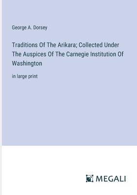 Traditions Of The Arikara; Collected Under The Auspices Of The Carnegie Institution Of Washington: in large print - Dorsey, George a