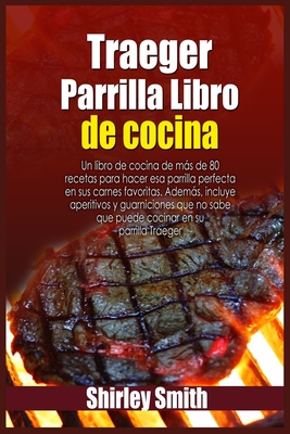 Traeger Parrilla Libro de cocina: Un libro de cocina de mas de 80 recetas para hacer esa parrilla perfecta en sus carnes favoritas. Ademas, incluye aperitivos y guarniciones que no sabe que puede cocinar en su parrilla Traeger - Smith, Shirley