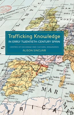 Trafficking Knowledge in Early Twentieth-Century Spain: Centres of Exchange and Cultural Imaginaries - Sinclair, Alison