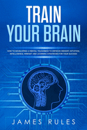 Train Your Brain: How to Developing a Mental Toughness to Improve Memory, Intuition, Intelligence, Mindset and Learning Strategies for your Success.