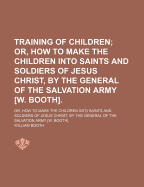 Training of Children; Or, How to Make the Children Into Saints and Soldiers of Jesus Christ, by the General of the Salvation Army [W. Booth] Or, How to Make the Children Into Saints and Soldiers of Jesus Christ, by the General of the Salvation Army [W. Bo