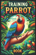 Training Parrot Book: Unlocking Your Parrot's Potential, A Complete Manual for Training, Fun Tricks, and Strengthening Your Bond