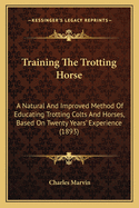 Training The Trotting Horse: A Natural And Improved Method Of Educating Trotting Colts And Horses, Based On Twenty Years' Experience (1893)