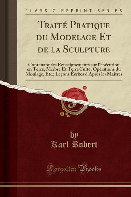 Traite Pratique Du Modelage Et de la Sculpture: Contenant Des Renseignements Sur l'Execution En Terre, Marbre Et Terre Cuite, Operations Du Moulage, Etc.; Lecons Ecrites d'Apres Les Maitres (Classic Reprint) - Robert, Karl