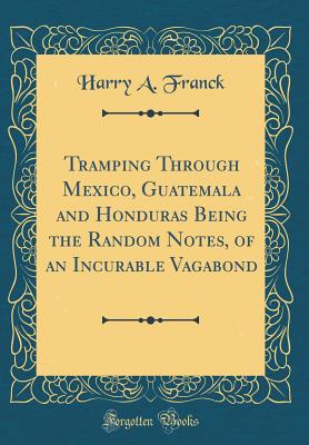 Tramping Through Mexico, Guatemala and Honduras Being the Random Notes, of an Incurable Vagabond (Classic Reprint) - Franck, Harry A