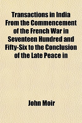 Transactions in India from the Commencement of the French War in Seventeen Hundred and Fifty-Six to the Conclusion of the Late Peace in Seventeen Hundred and Eighty-Three: Containing a History of the British Interests in Indostan During a Period of Near T - Moir, John (Creator)