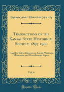 Transactions of the Kansas State Historical Society, 1897 1900, Vol. 6: Together with Addresses at Annual Meetings, Memorials, and Miscellaneous Papers (Classic Reprint)