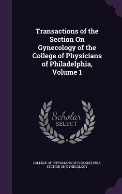 Transactions of the Section On Gynecology of the College of Physicians of Philadelphia, Volume 1 - College of Physicians of Philadelphia S (Creator)