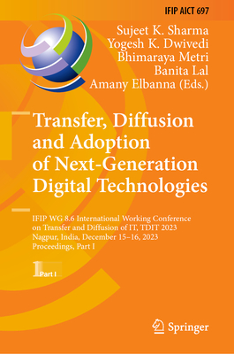 Transfer, Diffusion and Adoption of Next-Generation Digital Technologies: IFIP WG 8.6 International Working Conference on Transfer and Diffusion of IT, TDIT 2023, Nagpur, India, December 15-16, 2023, Proceedings, Part I - Sharma, Sujeet K. (Editor), and Dwivedi, Yogesh K. (Editor), and Metri, Bhimaraya (Editor)