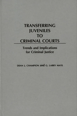 Transferring Juveniles to Criminal Courts: Trends and Implications for Criminal Justice - Champion, Dean John, and Mays, G Larry