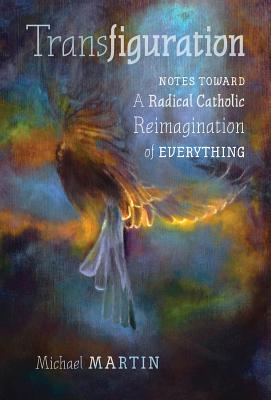 Transfiguration: Notes Toward a Radical Catholic Reimagination of Everything - Martin, Michael