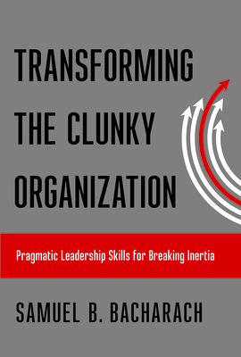 Transforming the Clunky Organization: Pragmatic Leadership Skills for Breaking Inertia - Bacharach, Samuel B