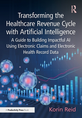 Transforming the Healthcare Revenue Cycle with Artificial Intelligence: A Guide to Building Impactful AI Using Electronic Claims and Electronic Heath Record Data - Reid, Korin