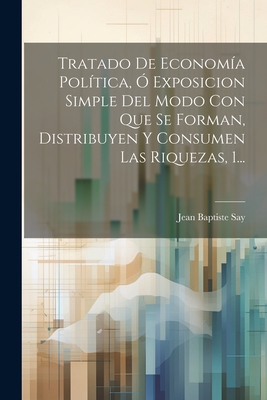 Tratado de Econom?a Pol?tica, ? Exposicion Simple del Modo Con Que Se Forman, Distribuyen Y Consumen Las Riquezas, 1... - Say, Jean Baptiste