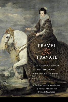 Travel and Travail: Early Modern Women, English Drama, and the Wider World - Akhimie, Patricia (Editor), and Andrea, Bernadette (Editor), and Fuller, Mary C (Afterword by)