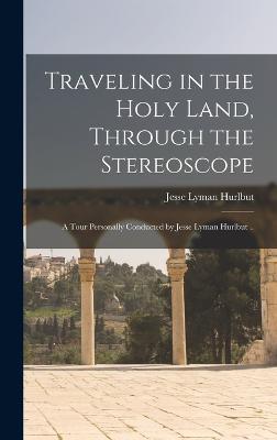 Traveling in the Holy Land, Through the Stereoscope; a Tour Personally Conducted by Jesse Lyman Hurlbut .. - Hurlbut, Jesse Lyman 1843-1930 (Creator)