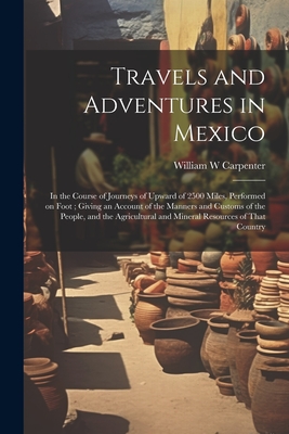 Travels and Adventures in Mexico: In the Course of Journeys of Upward of 2500 Miles, Performed on Foot; Giving an Account of the Manners and Customs of the People, and the Agricultural and Mineral Resources of That Country - Carpenter, William W