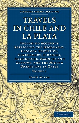 Travels in Chile and La Plata: Including Accounts Respecting the Geography, Geology, Statistics, Government, Finances, Agriculture, Manners and Customs, and the Mining Operations in Chile - Miers, John