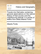 Travels Into Dalmatia; Containing General Observations on the Natural History of That Country and the Neighbouring Islands; In a Series of Letters from ABBE Alberto Fortis