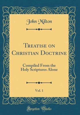 Treatise on Christian Doctrine, Vol. 1: Compiled from the Holy Scriptures Alone (Classic Reprint) - Milton, John, Professor