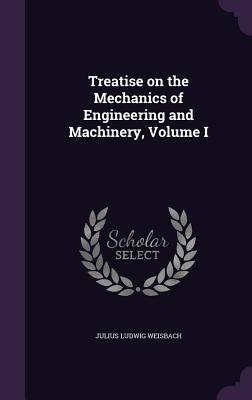 Treatise on the Mechanics of Engineering and Machinery, Volume I - Weisbach, Julius Ludwig