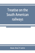 Treatise on the South American railways and the great international lines: published under the auspices of the Ministry of foment of the Oriental republic of Uruguay, and sent to the World's exhibition at Chicago.