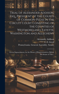 Trial of Alexander Addison, Esq., President of the Courts of Common-Pleas in the Circuit Court Consisting of the Counties of Westmoreland, Fayette, Washington and Allegheny: on an Impeachment, by the House of Representatives, Before the Senate of The...