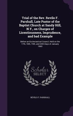 Trial of the Rev. Revilo F. Parshall, Late Pastor of the Baptist Church at Sandy Hill, N.Y., on Charges of Licentiousness, Imprudence, and bad Example: Before an Ecclesiastical Council, Held on the 17th, 18th, 19th, and 20th Days of January 1860 - Parshall, Revilo F