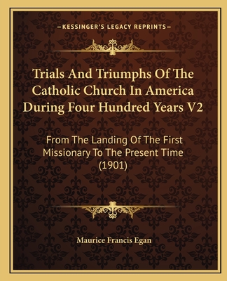 Trials and Triumphs of the Catholic Church in America During Four Hundred Years V2: From the Landing of the First Missionary to the Present Time (1901) - Egan, Maurice Francis