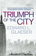 Triumph of the City: How Our Greatest Invention Makes Us Richer, Smarter, Greener, Healthier and Happier