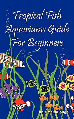 Tropical Fish Aquariums Guide for Beginners: All You Need to Know to Set Up and Maintain a Beautiful Tropical Fish Aquarium Today. - McCullough, Karl